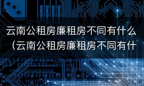 云南公租房廉租房不同有什么（云南公租房廉租房不同有什么影响）