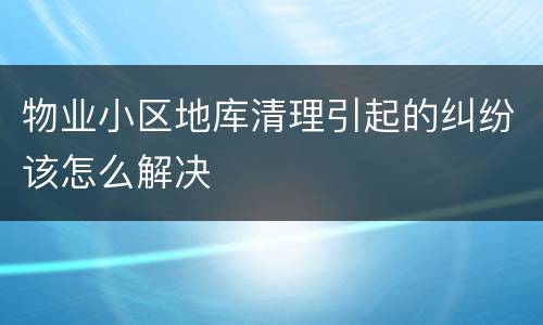 物业小区地库清理引起的纠纷该怎么解决