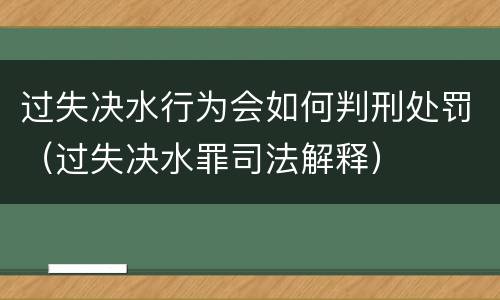 过失决水行为会如何判刑处罚（过失决水罪司法解释）