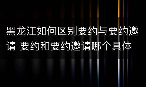 黑龙江如何区别要约与要约邀请 要约和要约邀请哪个具体