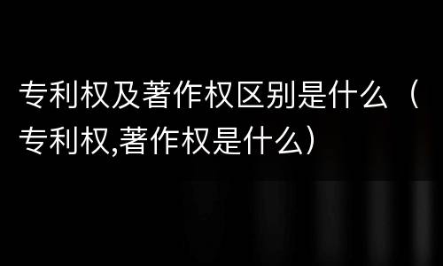 专利权及著作权区别是什么（专利权,著作权是什么）