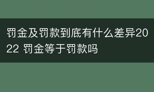 罚金及罚款到底有什么差异2022 罚金等于罚款吗