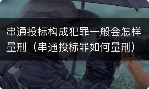串通投标构成犯罪一般会怎样量刑（串通投标罪如何量刑）