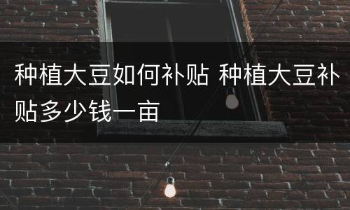 种植大豆如何补贴 种植大豆补贴多少钱一亩