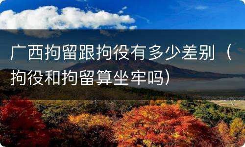 广西拘留跟拘役有多少差别（拘役和拘留算坐牢吗）