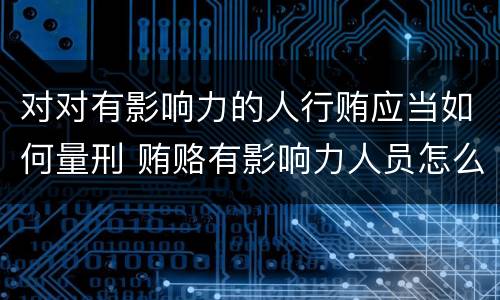 对对有影响力的人行贿应当如何量刑 贿赂有影响力人员怎么定罪