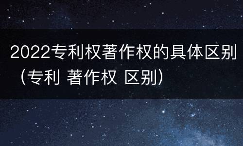 2022专利权著作权的具体区别（专利 著作权 区别）