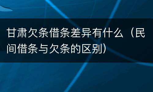 甘肃欠条借条差异有什么（民间借条与欠条的区别）