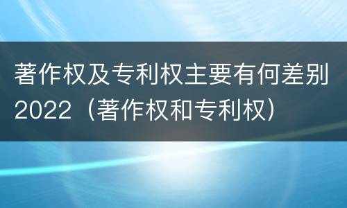著作权及专利权主要有何差别2022（著作权和专利权）