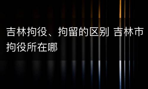 吉林拘役、拘留的区别 吉林市拘役所在哪