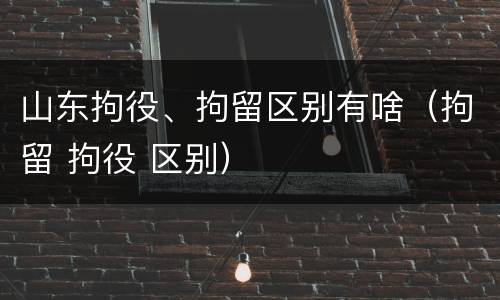 山东拘役、拘留区别有啥（拘留 拘役 区别）