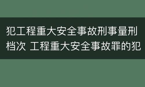 犯工程重大安全事故刑事量刑档次 工程重大安全事故罪的犯罪主体是哪些