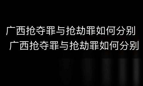 广西抢夺罪与抢劫罪如何分别 广西抢夺罪与抢劫罪如何分别判刑