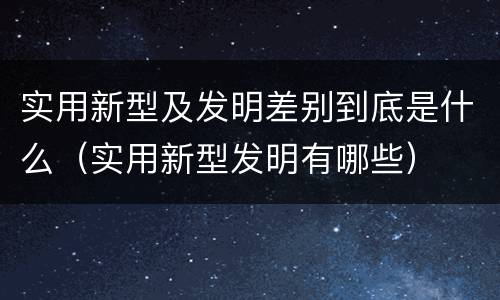 实用新型及发明差别到底是什么（实用新型发明有哪些）