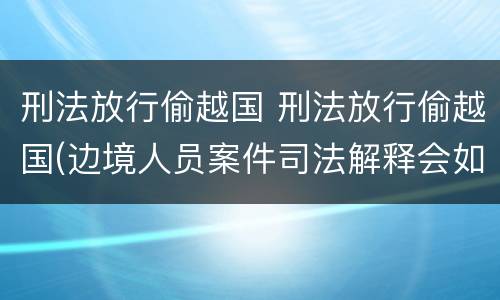 刑法放行偷越国 刑法放行偷越国(边境人员案件司法解释会如何规定