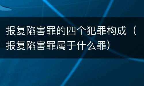 报复陷害罪的四个犯罪构成（报复陷害罪属于什么罪）