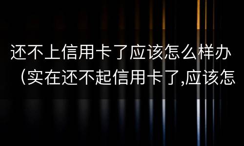 还不上信用卡了应该怎么样办（实在还不起信用卡了,应该怎么做）