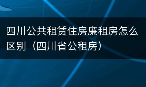 四川公共租赁住房廉租房怎么区别（四川省公租房）