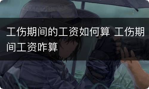 工伤期间的工资如何算 工伤期间工资咋算