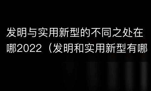 发明与实用新型的不同之处在哪2022（发明和实用新型有哪些区别）