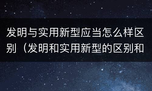发明与实用新型应当怎么样区别（发明和实用新型的区别和联系有什么）