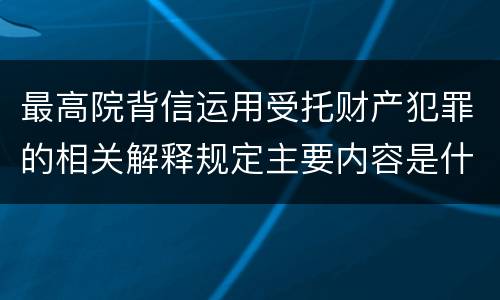 最高院背信运用受托财产犯罪的相关解释规定主要内容是什么