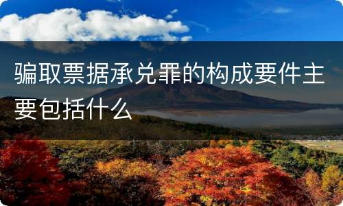 骗取票据承兑罪的构成要件主要包括什么