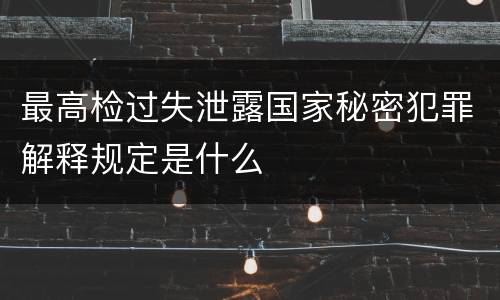 最高检过失泄露国家秘密犯罪解释规定是什么