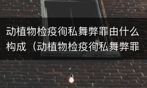 动植物检疫徇私舞弊罪由什么构成（动植物检疫徇私舞弊罪是故意犯罪正确还是错误）