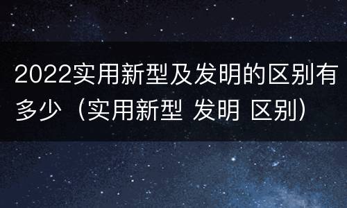 2022实用新型及发明的区别有多少（实用新型 发明 区别）