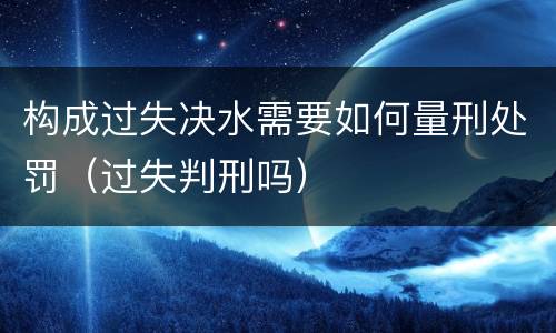 构成过失决水需要如何量刑处罚（过失判刑吗）