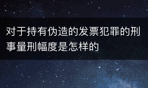 对于持有伪造的发票犯罪的刑事量刑幅度是怎样的