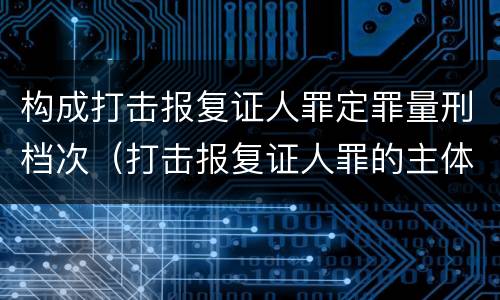 构成打击报复证人罪定罪量刑档次（打击报复证人罪的主体）