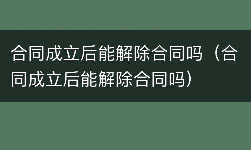 合同成立后能解除合同吗（合同成立后能解除合同吗）