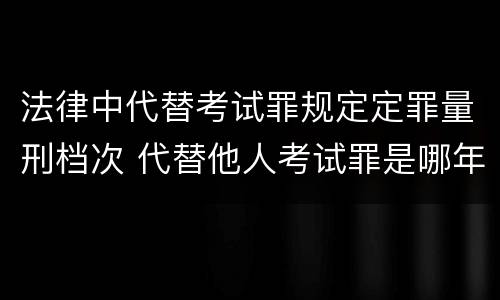 法律中代替考试罪规定定罪量刑档次 代替他人考试罪是哪年规定