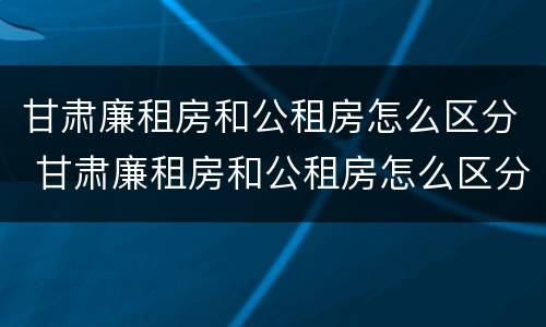 甘肃廉租房和公租房怎么区分 甘肃廉租房和公租房怎么区分出来