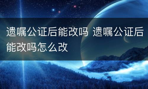 遗嘱公证后能改吗 遗嘱公证后能改吗怎么改