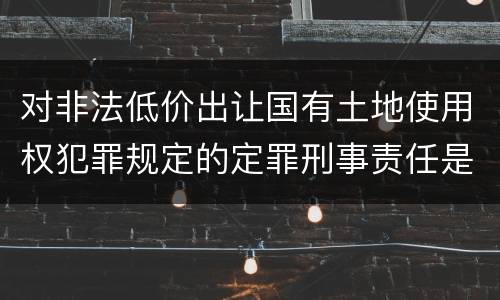 对非法低价出让国有土地使用权犯罪规定的定罪刑事责任是怎样的