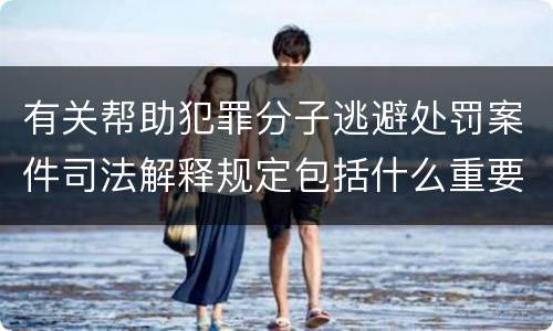 有关帮助犯罪分子逃避处罚案件司法解释规定包括什么重要内容
