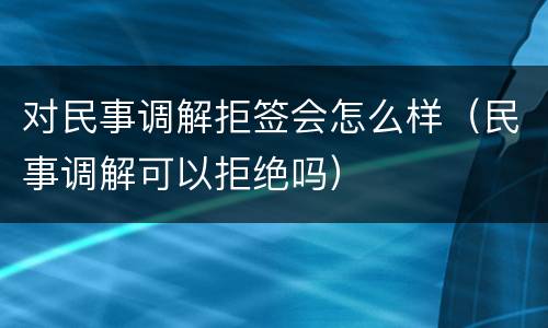 对民事调解拒签会怎么样（民事调解可以拒绝吗）