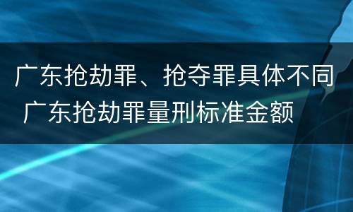 广东抢劫罪、抢夺罪具体不同 广东抢劫罪量刑标准金额