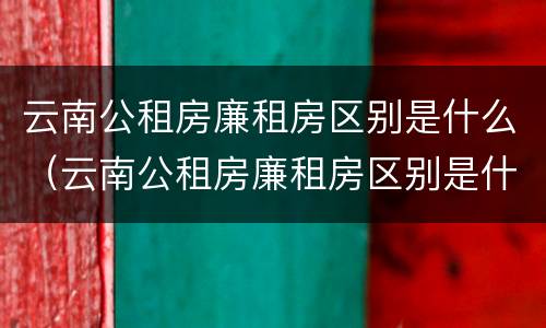 云南公租房廉租房区别是什么（云南公租房廉租房区别是什么呢）
