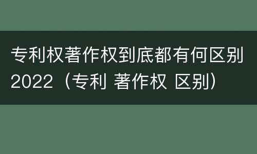 专利权著作权到底都有何区别2022（专利 著作权 区别）