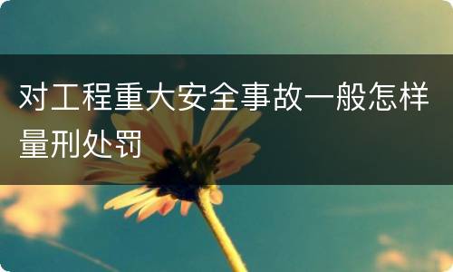 对工程重大安全事故一般怎样量刑处罚