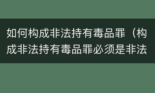如何构成非法持有毒品罪（构成非法持有毒品罪必须是非法持有鸦片）