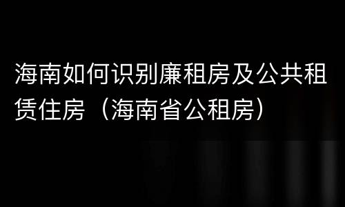 海南如何识别廉租房及公共租赁住房（海南省公租房）