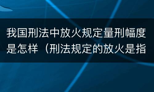 我国刑法中放火规定量刑幅度是怎样（刑法规定的放火是指）