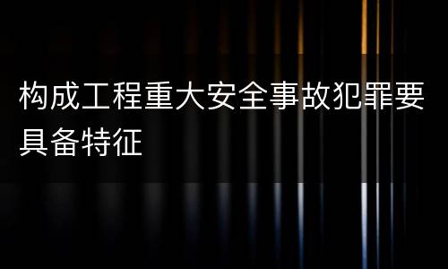 构成工程重大安全事故犯罪要具备特征