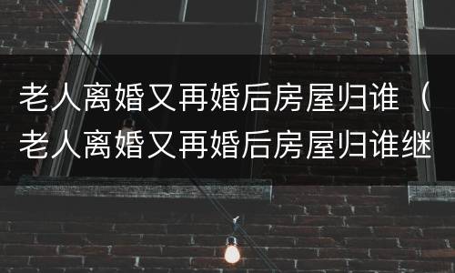老人离婚又再婚后房屋归谁（老人离婚又再婚后房屋归谁继承）