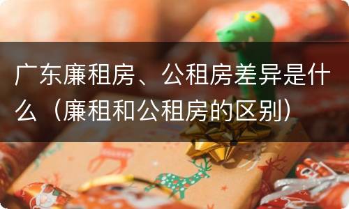 广东廉租房、公租房差异是什么（廉租和公租房的区别）